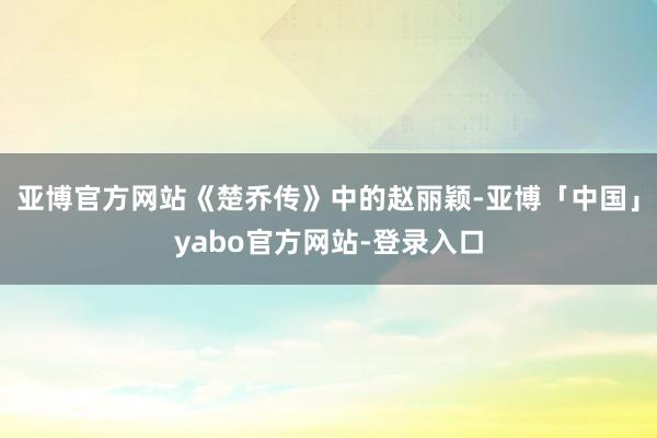 亚博官方网站《楚乔传》中的赵丽颖-亚博「中国」yabo官方网站-登录入口