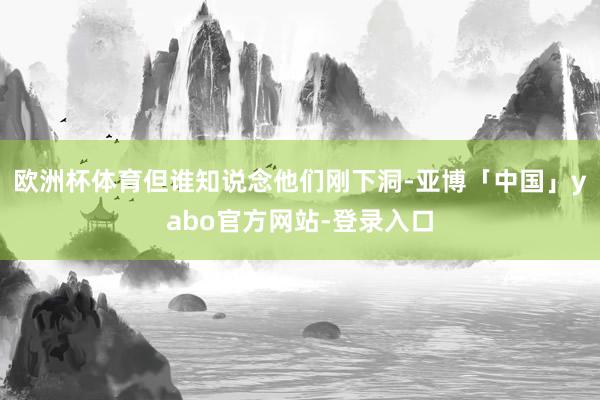 欧洲杯体育但谁知说念他们刚下洞-亚博「中国」yabo官方网站-登录入口
