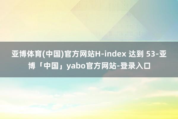亚博体育(中国)官方网站H-index 达到 53-亚博「中国」yabo官方网站-登录入口