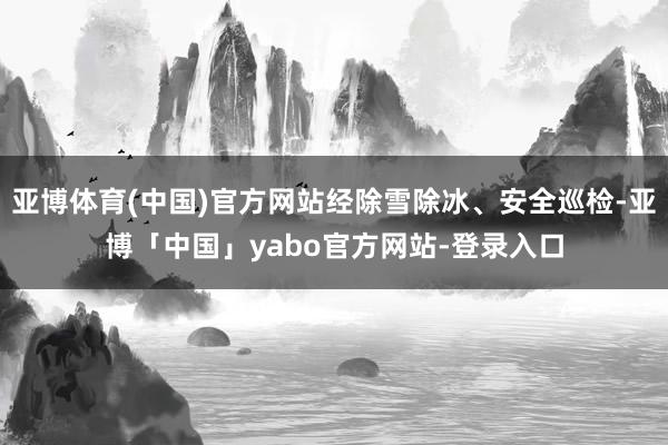 亚博体育(中国)官方网站经除雪除冰、安全巡检-亚博「中国」yabo官方网站-登录入口