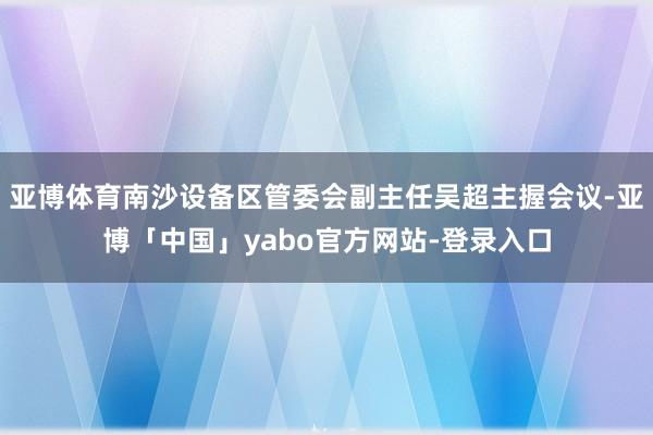 亚博体育南沙设备区管委会副主任吴超主握会议-亚博「中国」yabo官方网站-登录入口