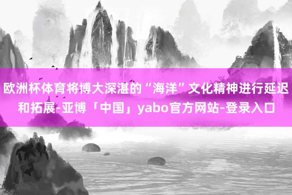欧洲杯体育将博大深湛的“海洋”文化精神进行延迟和拓展-亚博「中国」yabo官方网站-登录入口
