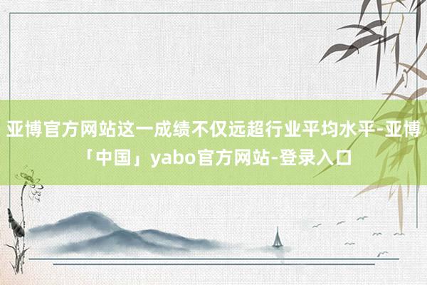 亚博官方网站这一成绩不仅远超行业平均水平-亚博「中国」yabo官方网站-登录入口