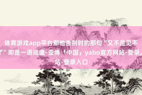 体育游戏app平台那他告别时的那句“又不是见不到了”即是一语成谶-亚博「中国」yabo官方网站-登录入口