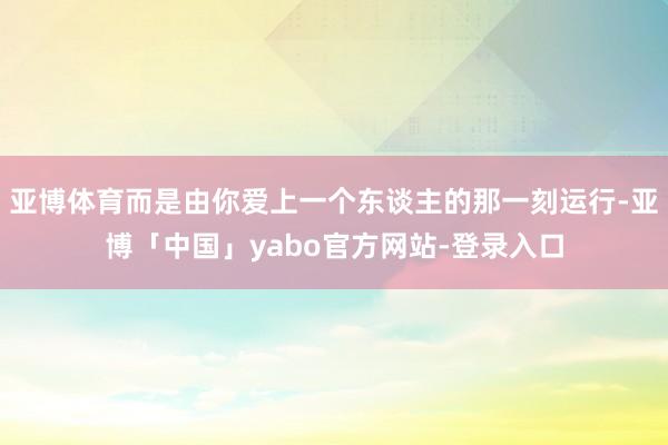 亚博体育而是由你爱上一个东谈主的那一刻运行-亚博「中国」yabo官方网站-登录入口