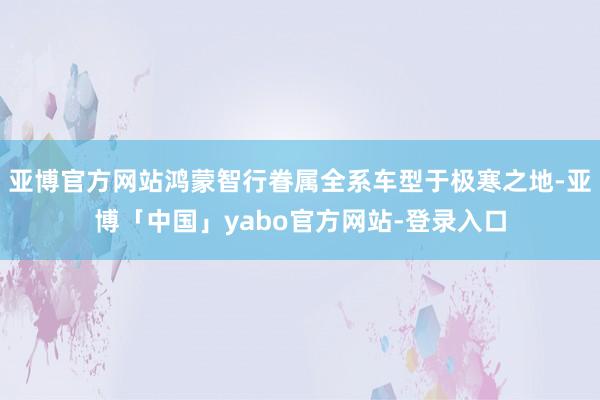 亚博官方网站鸿蒙智行眷属全系车型于极寒之地-亚博「中国」yabo官方网站-登录入口