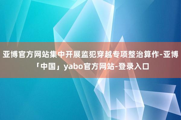 亚博官方网站集中开展监犯穿越专项整治算作-亚博「中国」yabo官方网站-登录入口