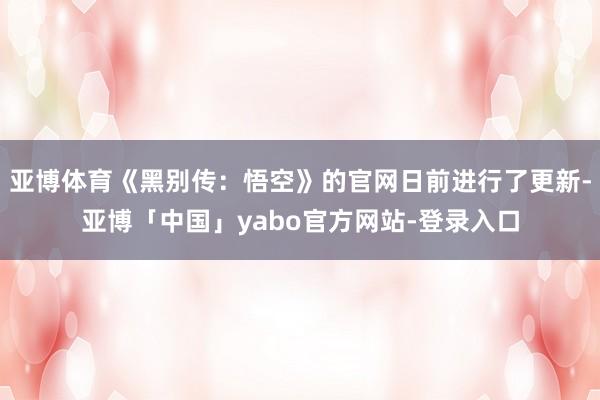 亚博体育《黑别传：悟空》的官网日前进行了更新-亚博「中国」yabo官方网站-登录入口