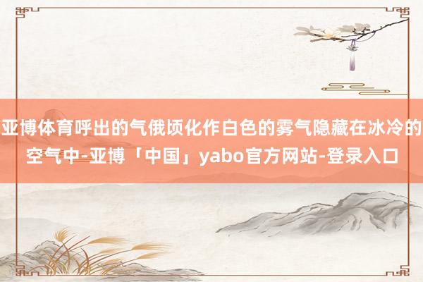 亚博体育呼出的气俄顷化作白色的雾气隐藏在冰冷的空气中-亚博「中国」yabo官方网站-登录入口
