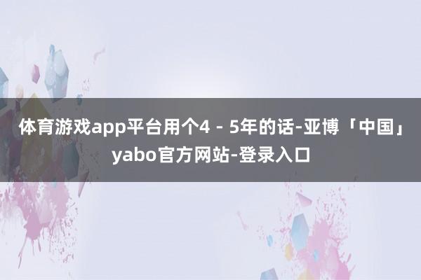 体育游戏app平台用个4 - 5年的话-亚博「中国」yabo官方网站-登录入口