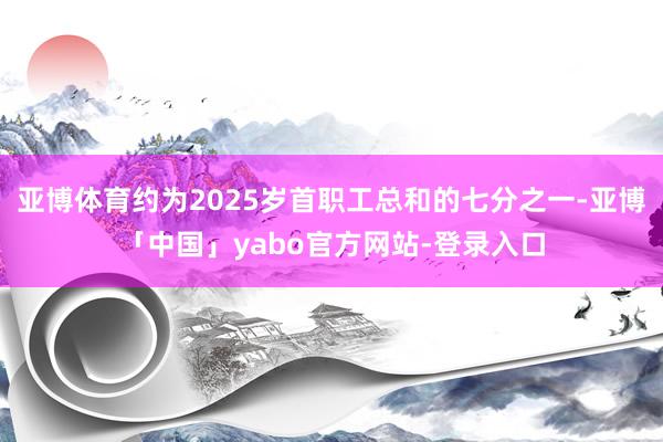 亚博体育约为2025岁首职工总和的七分之一-亚博「中国」yabo官方网站-登录入口