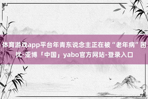 体育游戏app平台年青东说念主正在被“老年病”困扰-亚博「中国」yabo官方网站-登录入口