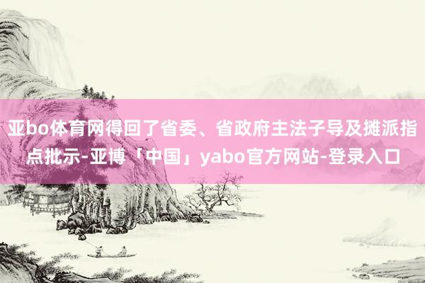 亚bo体育网得回了省委、省政府主法子导及摊派指点批示-亚博「中国」yabo官方网站-登录入口