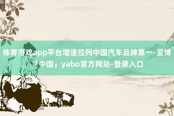 体育游戏app平台增速位列中国汽车品牌第一-亚博「中国」yabo官方网站-登录入口