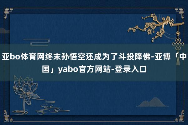 亚bo体育网终末孙悟空还成为了斗投降佛-亚博「中国」yabo官方网站-登录入口