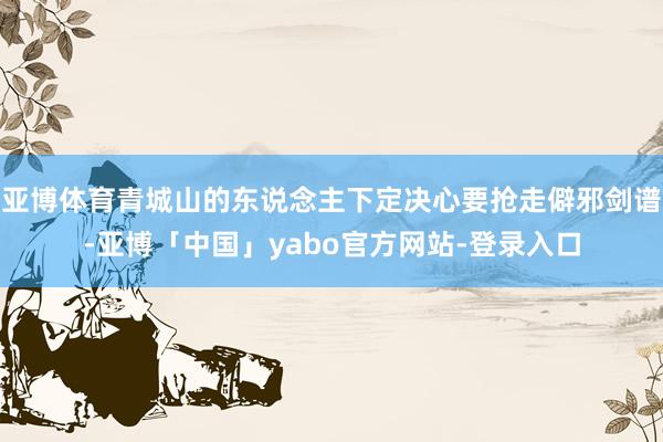 亚博体育青城山的东说念主下定决心要抢走僻邪剑谱-亚博「中国」yabo官方网站-登录入口