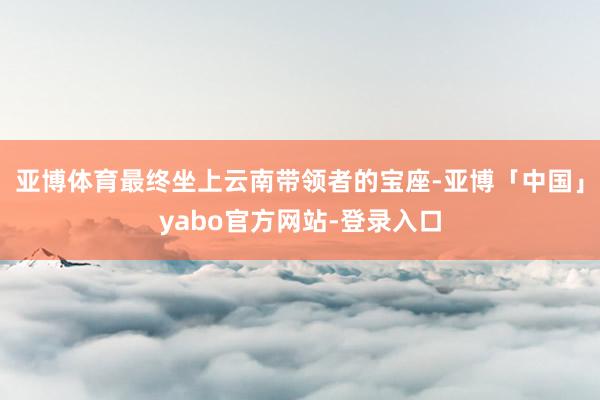 亚博体育最终坐上云南带领者的宝座-亚博「中国」yabo官方网站-登录入口
