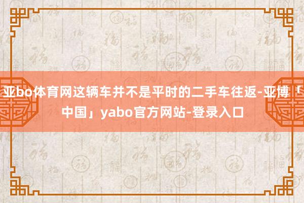 亚bo体育网这辆车并不是平时的二手车往返-亚博「中国」yabo官方网站-登录入口