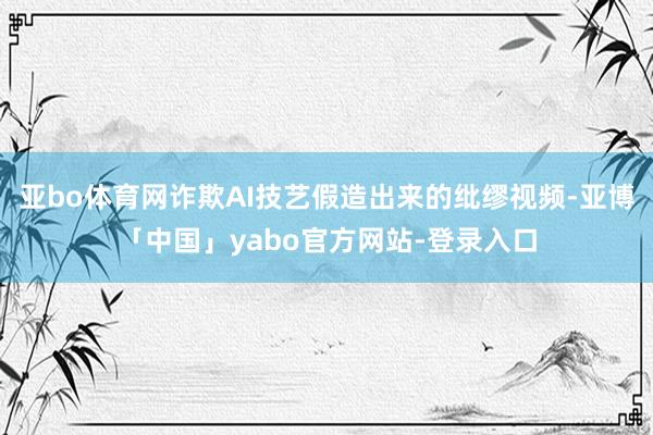 亚bo体育网诈欺AI技艺假造出来的纰缪视频-亚博「中国」yabo官方网站-登录入口