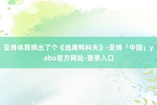 亚博体育搞出了个《逃离鸭科夫》-亚博「中国」yabo官方网站-登录入口