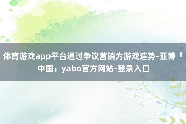 体育游戏app平台通过争议营销为游戏造势-亚博「中国」yabo官方网站-登录入口