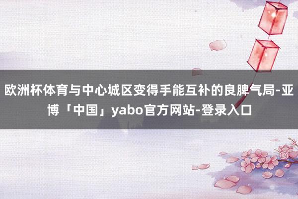 欧洲杯体育与中心城区变得手能互补的良脾气局-亚博「中国」yabo官方网站-登录入口