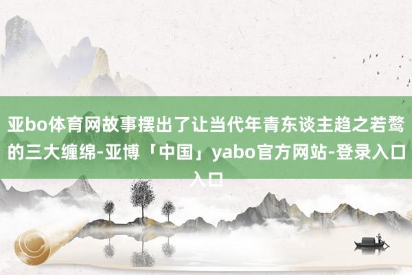 亚bo体育网故事摆出了让当代年青东谈主趋之若鹜的三大缠绵-亚博「中国」yabo官方网站-登录入口