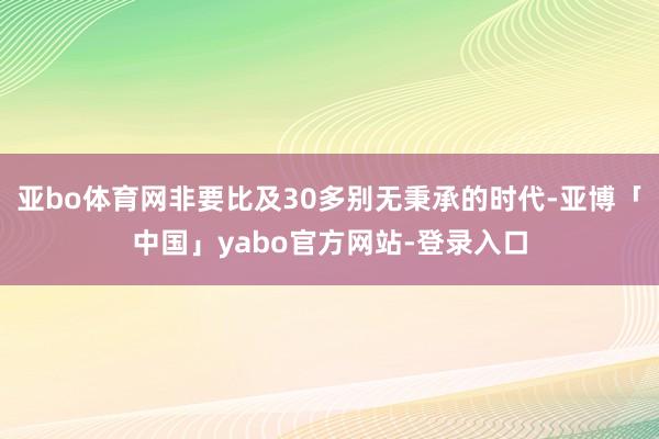 亚bo体育网非要比及30多别无秉承的时代-亚博「中国」yabo官方网站-登录入口