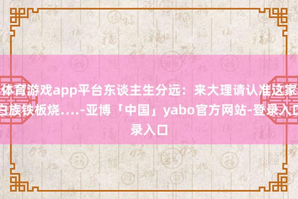体育游戏app平台东谈主生分远：来大理请认准这家白族铁板烧….-亚博「中国」yabo官方网站-登录入口