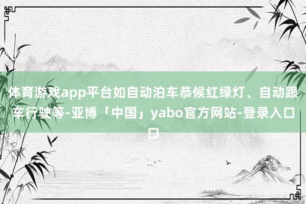 体育游戏app平台如自动泊车恭候红绿灯、自动跟车行驶等-亚博「中国」yabo官方网站-登录入口