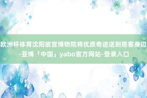 欧洲杯体育沈阳故宫博物院将优质奇迹送到搭客身边-亚博「中国」yabo官方网站-登录入口