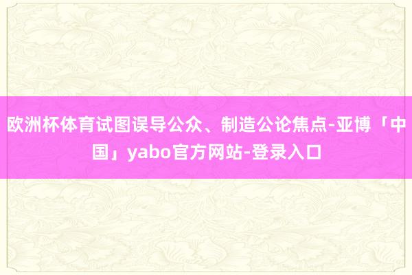 欧洲杯体育试图误导公众、制造公论焦点-亚博「中国」yabo官方网站-登录入口