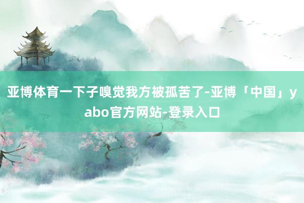 亚博体育一下子嗅觉我方被孤苦了-亚博「中国」yabo官方网站-登录入口