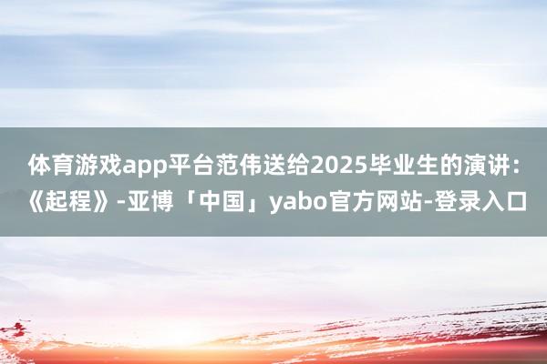 体育游戏app平台范伟送给2025毕业生的演讲：《起程》-亚博「中国」yabo官方网站-登录入口