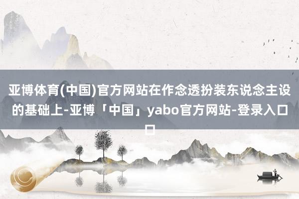 亚博体育(中国)官方网站在作念透扮装东说念主设的基础上-亚博「中国」yabo官方网站-登录入口