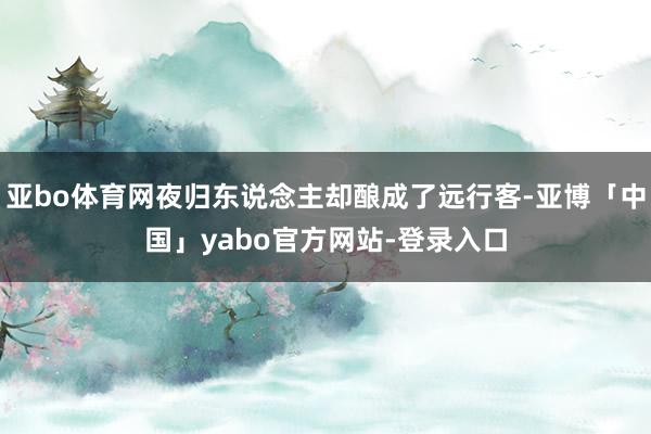 亚bo体育网夜归东说念主却酿成了远行客-亚博「中国」yabo官方网站-登录入口