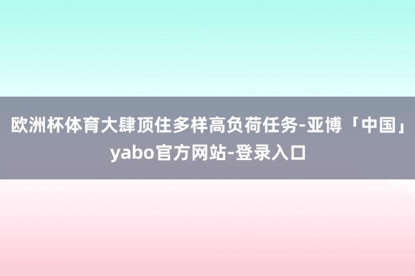 欧洲杯体育大肆顶住多样高负荷任务-亚博「中国」yabo官方网站-登录入口