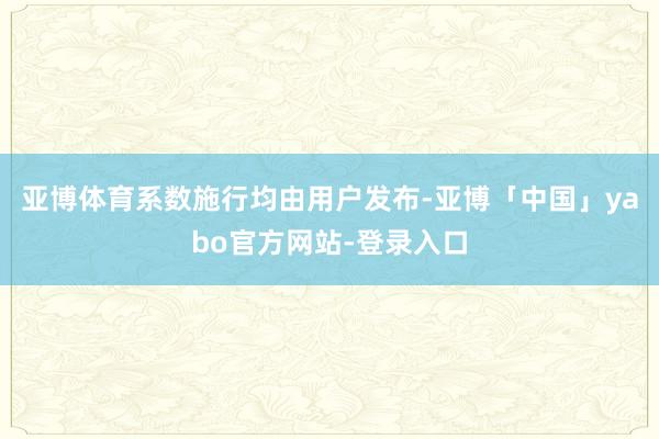 亚博体育系数施行均由用户发布-亚博「中国」yabo官方网站-登录入口