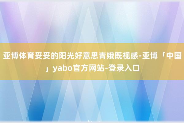 亚博体育妥妥的阳光好意思青娥既视感-亚博「中国」yabo官方网站-登录入口