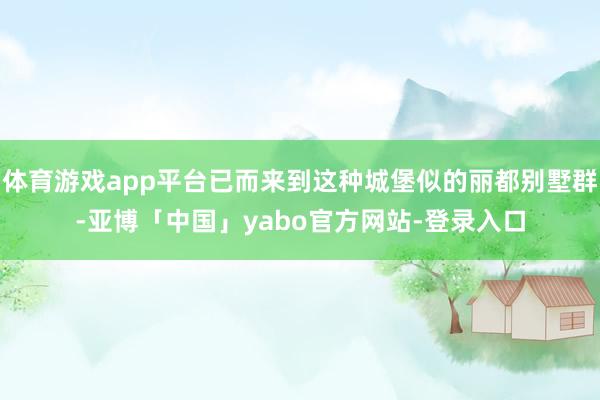 体育游戏app平台已而来到这种城堡似的丽都别墅群-亚博「中国」yabo官方网站-登录入口