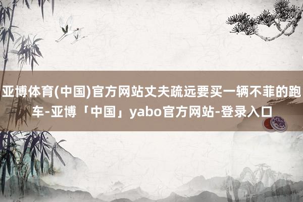 亚博体育(中国)官方网站丈夫疏远要买一辆不菲的跑车-亚博「中国」yabo官方网站-登录入口