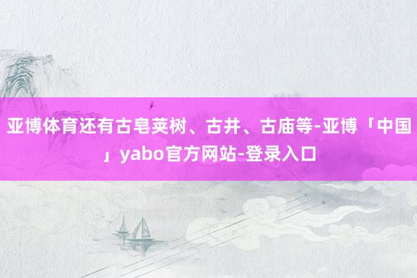 亚博体育还有古皂荚树、古井、古庙等-亚博「中国」yabo官方网站-登录入口