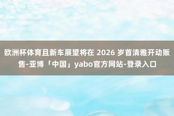 欧洲杯体育且新车展望将在 2026 岁首清雅开动贩售-亚博「中国」yabo官方网站-登录入口