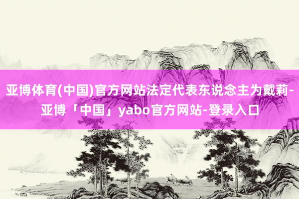 亚博体育(中国)官方网站法定代表东说念主为戴莉-亚博「中国」yabo官方网站-登录入口