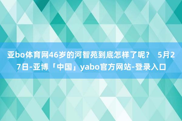 亚bo体育网46岁的河智苑到底怎样了呢？  5月27日-亚博「中国」yabo官方网站-登录入口
