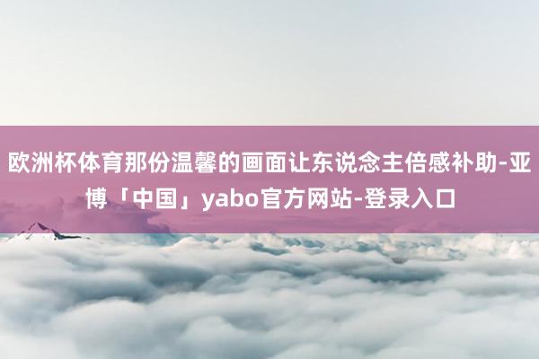 欧洲杯体育那份温馨的画面让东说念主倍感补助-亚博「中国」yabo官方网站-登录入口