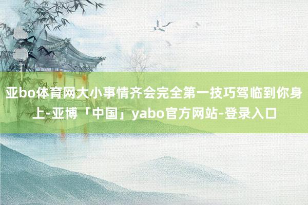 亚bo体育网大小事情齐会完全第一技巧驾临到你身上-亚博「中国」yabo官方网站-登录入口