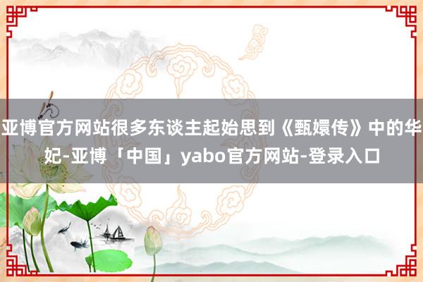 亚博官方网站很多东谈主起始思到《甄嬛传》中的华妃-亚博「中国」yabo官方网站-登录入口