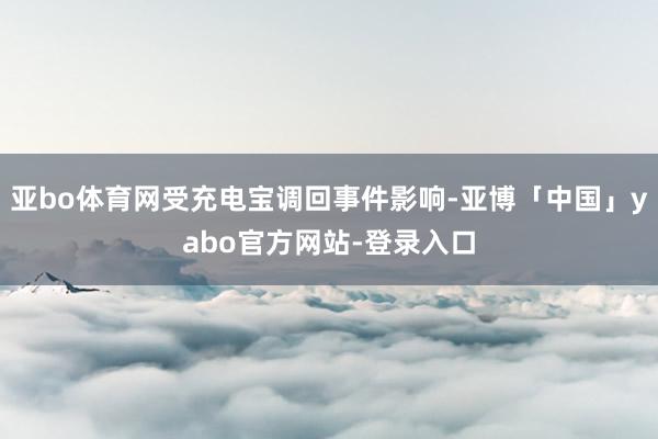 亚bo体育网受充电宝调回事件影响-亚博「中国」yabo官方网站-登录入口