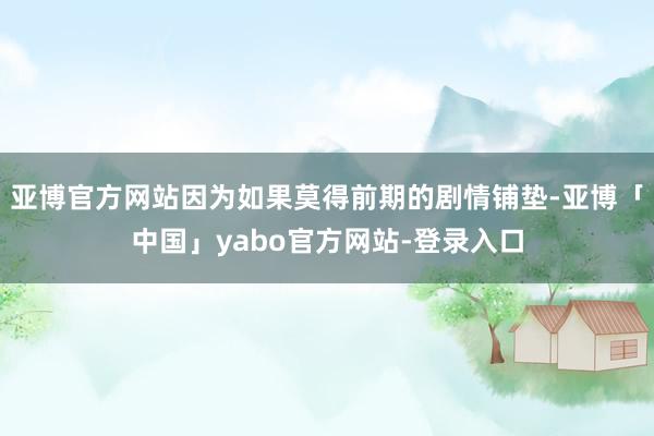 亚博官方网站因为如果莫得前期的剧情铺垫-亚博「中国」yabo官方网站-登录入口